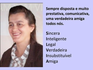 Sempre disposta e muitoSempre disposta e muito
prestativa, comunicativa,prestativa, comunicativa,
uma verdadeira amigauma verdadeira amiga
todos nós.todos nós.
 
SSincera
Inteligente
Legal
Verdadeira
Insubstituível 
Amiga
 