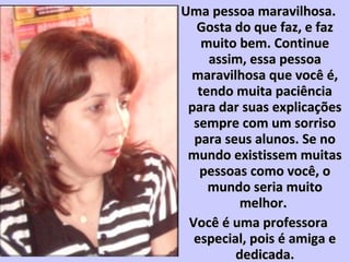 Uma pessoa maravilhosa.Uma pessoa maravilhosa.
Gosta do que faz, e fazGosta do que faz, e faz
muito bem. Continuemuito bem. Continue
assim, essa pessoaassim, essa pessoa
maravilhosa que você é,maravilhosa que você é,
tendo muita paciênciatendo muita paciência
para dar suas explicaçõespara dar suas explicações
sempre com um sorrisosempre com um sorriso
para seus alunos. Se nopara seus alunos. Se no
mundo existissem muitasmundo existissem muitas
pessoas como você, opessoas como você, o
mundo seria muitomundo seria muito
melhor.melhor.
Você é uma professoraVocê é uma professora
especial, pois é amiga eespecial, pois é amiga e
dedicada.dedicada.
 