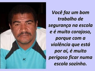Você faz um bomVocê faz um bom
trabalho detrabalho de
segurança na escolasegurança na escola
e é muito corajoso,e é muito corajoso,
porque com aporque com a
violência que estáviolência que está
por aí, é muitopor aí, é muito
perigoso ficar numaperigoso ficar numa
escola sozinho.escola sozinho.
 