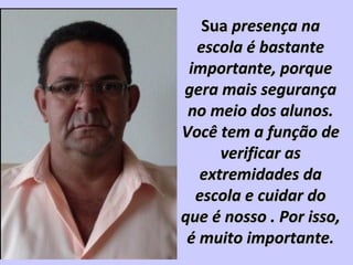 SuaSua presença napresença na
escola é bastanteescola é bastante
importante, porqueimportante, porque
gera mais segurançagera mais segurança
no meio dos alunos.no meio dos alunos.
Você tem a função deVocê tem a função de
verificar asverificar as
extremidades daextremidades da
escola e cuidar doescola e cuidar do
que é nosso . Por isso,que é nosso . Por isso,
é muito importante.é muito importante.
 