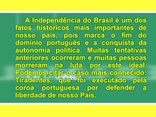 		A Independência do Brasil é um dos fatos históricos mais importantes de nosso país, pois marca o fim do domínio português e a conquista da autonomia política. Muitas tentativas anteriores ocorreram e muitas pessoas morreram na luta por este ideal. Podemos citar o caso mais conhecido: Tiradentes, que foi executado pela coroa portuguesa por defender a liberdade de nosso País.