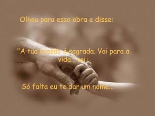 Olhou para essa obra e disse:  Só falta eu te dar um nome... "A tua missão é sagrada. Vai para a vida , vai  ! 