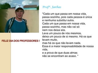 Profº. Jarbas

"Cada um que passa em nossa vida,
passa sozinho, pois cada pessoa é única
e nenhuma substitui outra.
Cada um que passa em nossa vida,
passa sozinho, mas não vai só
nem nos deixa sós.
Leva um pouco de nós mesmos,
deixa um pouco de si mesmo. Há os que
levam muito,
mas há os que não levam nada.
Essa é a maior responsabilidade de nossa
vida,
e a prova de que duas almas
não se encontram ao acaso. "
 