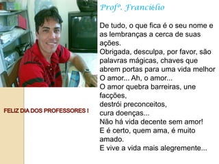 Profº. Franciélio

De tudo, o que fica é o seu nome e
as lembranças a cerca de suas
ações.
Obrigada, desculpa, por favor, são
palavras mágicas, chaves que
abrem portas para uma vida melhor
O amor... Ah, o amor...
O amor quebra barreiras, une
facções,
destrói preconceitos,
cura doenças...
Não há vida decente sem amor!
E é certo, quem ama, é muito
amado.
E vive a vida mais alegremente...
 