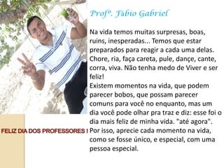 Profº. Fábio Gabriel

Na vida temos muitas surpresas, boas,
ruins, inesperadas... Temos que estar
preparados para reagir a cada uma delas.
Chore, ria, faça careta, pule, dançe, cante,
corra, viva. Não tenha medo de Viver e ser
feliz!
Existem momentos na vida, que podem
parecer bobos, que possam parecer
comuns para você no enquanto, mas um
dia você pode olhar pra traz e diz: esse foi o
dia mais feliz de minha vida. "até agora".
Por isso, aprecie cada momento na vida,
como se fosse único, e especial, com uma
pessoa especial.
 