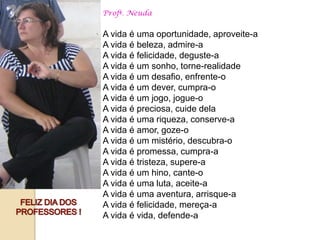 Profª. Neuda


A vida é uma oportunidade, aproveite-a
A vida é beleza, admire-a
A vida é felicidade, deguste-a
A vida é um sonho, torne-realidade
A vida é um desafio, enfrente-o
A vida é um dever, cumpra-o
A vida é um jogo, jogue-o
A vida é preciosa, cuide dela
A vida é uma riqueza, conserve-a
A vida é amor, goze-o
A vida é um mistério, descubra-o
A vida é promessa, cumpra-a
A vida é tristeza, supere-a
A vida é um hino, cante-o
A vida é uma luta, aceite-a
A vida é uma aventura, arrisque-a
A vida é felicidade, mereça-a
A vida é vida, defende-a
 