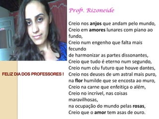 Profª. Rizoneide

Creio nos anjos que andam pelo mundo,
Creio em amores lunares com piano ao
fundo,
Creio num engenho que falta mais
fecundo
de harmonizar as partes dissonantes,
Creio que tudo é eterno num segundo,
Creio num céu futuro que houve dantes,
Creio nos deuses de um astral mais puro,
na flor humilde que se encosta ao muro,
Creio na carne que enfeitiça o além,
Creio no incrível, nas coisas
maravilhosas,
na ocupação do mundo pelas rosas,
Creio que o amor tem asas de ouro.
 