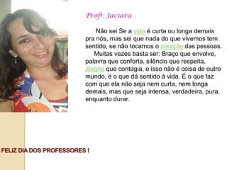 Profª. Jaciara

    Não sei Se a vida é curta ou longa demais
pra nós, mas sei que nada do que vivemos tem
sentido, se não tocamos o coração das pessoas.
   Muitas vezes basta ser: Braço que envolve,
palavra que conforta, silêncio que respeita,
alegria que contagia, e isso não é coisa de outro
mundo, é o que dá sentido à vida. É o que faz
com que ela não seja nem curta, nem longa
demais, mas que seja intensa, verdadeira, pura,
enquanto durar.
 