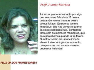 Profª. Ivania Patrícia


Às vezes procuramos tanto por algo
que se chama felicidade. E nessa
busca não vemos quantas vezes
somos felizes. Queremos tanto o
impossível que não vemos o quanto
às coisas são possíveis. Sonhamos
tanto com os melhores momentos, que
só o percebemos quando já se foram.
O melhor sonho de uma felicidade
eterna é viver um grande momento,
com pessoas que sabem viverem
pequenos instantes!
 
