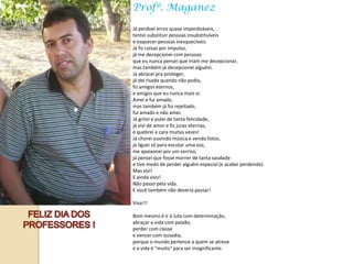 Profº. Maganez

Já perdoei erros quase imperdoáveis,
tentei substituir pessoas insubstituíveis
e esquecer pessoas inesquecíveis.
Já fiz coisas por impulso,
já me decepcionei com pessoas
que eu nunca pensei que iriam me decepcionar,
mas também já decepcionei alguém.
Já abracei pra proteger,
já dei risada quando não podia,
fiz amigos eternos,
e amigos que eu nunca mais vi.
Amei e fui amado,
mas também já fui rejeitado,
fui amado e não amei.
Já gritei e pulei de tanta felicidade,
já vivi de amor e fiz juras eternas,
e quebrei a cara muitas vezes!
Já chorei ouvindo música e vendo fotos,
já liguei só para escutar uma voz,
me apaixonei por um sorriso,
já pensei que fosse morrer de tanta saudade
e tive medo de perder alguém especial (e acabei perdendo).
Mas vivi!
E ainda vivo!
Não passo pela vida.
E você também não deveria passar!

Viva!!!

Bom mesmo é ir à luta com determinação,
abraçar a vida com paixão,
perder com classe
e vencer com ousadia,
porque o mundo pertence a quem se atreve
e a vida é "muito" para ser insignificante.
 