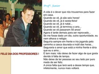 Profº. Júnior

A vida é o dever que nós trouxemos para fazer
em casa.
Quando se vê, já são seis horas!
Quando de vê, já é sexta-feira!
Quando se vê, já é natal...
Quando se vê, já terminou o ano...
Quando se vê passaram 50 anos!
Agora é tarde demais para ser reprovado...
Se me fosse dado um dia, outra oportunidade, eu
nem olhava o relógio.
Seguiria sempre em frente e iria jogando pelo
caminho a casca dourada e inútil das horas...
Seguraria o amor que está a minha frente e diria
que eu o amo...
E tem mais: não deixe de fazer algo de que gosta
devido à falta de tempo.
Não deixe de ter pessoas ao seu lado por puro
medo de ser feliz.
A única falta que terá será a desse tempo que,
infelizmente, nunca mais voltará.
 