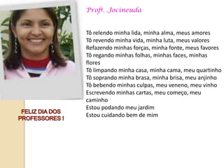 Profª. .Jocineuda


Tô relendo minha lida, minha alma, meus amores
Tô revendo minha vida, minha luta, meus valores
Refazendo minhas forças, minha fonte, meus favores
Tô regando minhas folhas, minhas faces, minhas
flores
Tô limpando minha casa, minha cama, meu quartinho
Tô soprando minha brasa, minha brisa, meu anjinho
Tô bebendo minhas culpas, meu veneno, meu vinho
Escrevendo minhas cartas, meu começo, meu
caminho
Estou podando meu jardim
Estou cuidando bem de mim
 