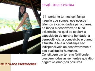 Profª..Ana Cristina


 É importante termos confiança
naquilo que somos, nos nossos
talentos e capacidades particulares,
de modo a desenvolver a fé na
existência, na qual se apoiará a
capacidade de gerar a bondade, a
benevolência, a compaixão e o amor
altruísta. A fé e a confiança são
indispensáveis ao desenvolvimento
das qualidades humanas.
Constituem um terreno fértil onde
crescem todas as sementes que dão
origem às emoções positivas.
 