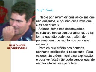 Profº. Paulo

   Não é por serem difíceis as coisas que
não ousamos, é por não ousarmos que
elas são difíceis.
  A forma como nos descrevemos
estrutura o nosso comportamento, de tal
forma que não podemos ir além do
personagem que montamos para nós
mesmos.
  Para os que crêem nos homens,
nenhuma explicação é necessária. Para
os que não crêem, nenhuma explicação
é possível.Você não pode vencer quando
não há alternativas para lutar.
 