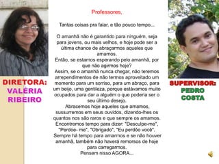 Professores,

  Tantas coisas pra falar, e tão pouco tempo...

  O amanhã não é garantido para ninguém, seja
  para jovens, ou mais velhos, e hoje pode ser a
    última chance de abraçarmos aqueles que
                    amamos.
 Então, se estamos esperando pelo amanhã, por
              que não agirmos hoje?
 Assim, se o amanhã nunca chegar, não teremos
 arrependimentos de não termos aproveitado um
momento para um sorriso, para um abraço, para
um beijo, uma gentileza, porque estávamos muito
ocupados para dar a alguém o que poderia ser o
                seu último desejo.
      Abracemos hoje aqueles que amamos,
 sussurremos em seus ouvidos, dizendo-lhes os
quantos nos são raros e que sempre os amamos.
 Encontremos tempo para dizer: "Desculpe-me",
   "Perdoe- me", "Obrigado", "Eu perdôo você".
Sempre há tempo para amarmos e se não houver
 amanhã, também não haverá remorsos de hoje
                para carregarmos.
             Pensem nisso AGORA...
 