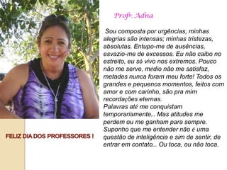Profª: Adna

 Sou composta por urgências, minhas
alegrias são intensas; minhas tristezas,
absolutas. Entupo-me de ausências,
esvazio-me de excessos. Eu não caibo no
estreito, eu só vivo nos extremos. Pouco
não me serve, médio não me satisfaz,
metades nunca foram meu forte! Todos os
grandes e pequenos momentos, feitos com
amor e com carinho, são pra mim
recordações eternas.
Palavras até me conquistam
temporariamente… Mas atitudes me
perdem ou me ganham para sempre.
Suponho que me entender não é uma
questão de inteligência e sim de sentir, de
entrar em contato… Ou toca, ou não toca.
 