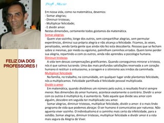 Profº .Múcio

Em nossa vida, como na matemática, devemos:
- Somar alegrias;
- Diminuir tristezas;
- Multiplicar felicidade;
- E dividir amor.
Nestas dimensões, certamente todos gostamos da matemática.
Somar alegrias
  Quem vive sozinho, longe dos outros, sem compartilhar alegrias, sem permutar
experiências, diminui sua própria alegria e não alcança a felicidade. Ficamos, às vezes,
penalizados, vendo tanta gente que ainda não fez esta descoberta. Pessoas que se fecham
sobre si mesmas, por medo ou egoísmo, palmilham caminhos errados. Quem teme perder
sua alegria, repartindo-a com os outros, ainda não aprendeu a psicologia humana.
Diminuir tristezas
  A vida tem dessas compensações gratificantes. Quando conseguimos minorar a tristeza,
nós é que saímos lucrando. Uma das mais profundas satisfações reservada a um coração
humano é restituir o entusiasmo, a coragem e o otimismo aos irmãos da caminhada.
Multiplicar felicidade
  Na família, no trabalho, na comunidade, em qualquer lugar onde plantamos felicidade,
nós a multiplicamos. Felicidade partilhada é felicidade pessoal multiplicada.
Dividir o amor
  Em matemática, quando dividimos um número pelo outro, o resultado final é sempre
menor. Nas dimensões do amor humano, acontece exatamente o contrário. Dividir o amor
com os outros é multiplicá-lo, é aumentá-lo. Todo aquele que divide seu amor com
alguém, descobre em seguida ter multiplicado seu amor.
  Somar alegrias, diminuir tristezas, multiplicar felicidade, dividir o amor: é o mais lindo
programa de vida que podemos abraçar. O ser humano é comunicativo por natureza. Não
aguenta viver sozinho. O individualismo é o caminho mais certo da infelicidade, para a
solidão. Somar alegrias, diminuir tristezas, multiplicar felicidade e dividir amor é a rota
mais segura da Alegria de Viver.
 