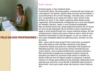 Profª. Karina

O tempo passa, e nós mudamos tanto...
Ficamos tão sérios, tão preocupados, e sempre tão sem tempo pra
coisa alguma. De repente, alguém disse que para sermos felizes, o
que precisamos é ter um bom emprego, uma bela casa, o carro do
ano, os aparelhos e as roupas da moda e, claro, termos muito
dinheiro na conta. E nós, bobos, seguimos atrás destas coisas
cegamente, aficcionadamente, entregando-nos a uma vida afogada
em trabalho, estudos, metas, e uma constante insatisfação.
Mas se olharmos para trás, ainda poderemos lembrar de um tempo
em que era até engraçado não ter dinheiro e fazer vaquinha pra
pagar a conta da lanchonete com nossos melhores amigos. Se não
conseguíamos ir todos juntos para a festa ou para o show da hora,
fazíamos nossa festa na casa de alguém, ou na rua, mesmo, por
que nossa verdadeira festa era estarmos juntos, sorrindo uns com
os outros.
Mas... para onde foi esse tempo? Para onde foram os amigos?
Para onde estamos indo nós?Nós nascemos muito felizes.
Crescemos naquilo que pode ser a expressão mais tangível da
felicidade possível, mas aos poucos vamos trocando isso por
outros valores, como sucesso profissional e sucesso financeiro...
Bem aventurado é aquele que consegue acordar a tempo de
perceber que melhor do que fazer horas extras no trabalho ou
perder noites de sono em algum projeto ou pesquisa, é sempre
reservar um tempo para preservar suas amizades, dedicando-se às
pessoas que você ama, à sua família. A felicidade está conosco o
tempo todo: nós é que muitas vezes não damos a menor bola pra
ela...
 