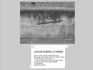 LOCOS SOBRE LA YERBA No es, lo sé, el rincón inocente de la luz, ese rincón al que todos miran sin recelo y  dicen: “ En ese rincón no hay nada”, o “ ...pon la maceta en el rincón”, porque la línea en que se unen las dos lisas paredes no representa amenaza ninguna. 