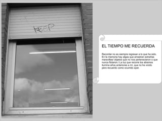 EL TIEMPO ME RECUERDA Recordar no es siempre regresar a lo que ha sido. En la memoria hay algas que arrastran extrañas  maravillas/ objetos que no nos pertenecieron o que nunca flotaron./ La luz que recorre los abismos ilumina años anteriores a mí, que no he vivido pero recuerdo como ocurrido ayer. 