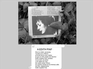 Pero tú, Edith, sonreirás. Tuviste ya tu infierno al borde de la cuna: sabes lo que un niño criado con alcohol. Edith mystére Piaf, rezabas no al morir, al cantar; y sin saber por qué, por quién acaso. Ahora es cuando cantas en la inmensa calle de Dios, alegremente, Edith mystére Piaf. A EDITH PIAF 