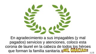 En agradecimiento a sus impagables (y mal
pagados) servicios y atenciones, coloco esta
corona de laurel en la cabeza de todos los héroes
que forman la familia sanitaria. . J.J.S
 