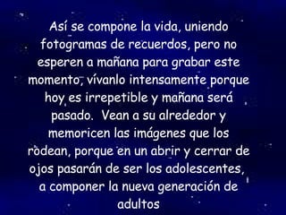 Así se compone la vida, uniendo fotogramas de recuerdos, pero no esperen a mañana para grabar este momento, vívanlo intensamente porque hoy es irrepetible y mañana será pasado.  Vean a su alrededor y memoricen las imágenes que los rodean, porque en un abrir y cerrar de ojos pasarán de ser los adolescentes,  a componer la nueva generación de adultos 