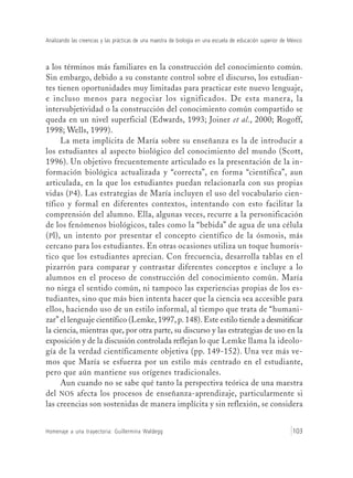 Analizando las creencias y las prácticas de una maestra de biología en una escuela de educación superior de México
Homenaje a una trayectoria: Guillermina Waldegg 103
a los términos más familiares en la construcción del conocimiento común.
Sin embargo, debido a su constante control sobre el discurso, los estudian-
tes tienen oportunidades muy limitadas para practicar este nuevo lenguaje,
e incluso menos para negociar los significados. De esta manera, la
intersubjetividad o la construcción del conocimiento común compartido se
queda en un nivel superficial (Edwards, 1993; Joiner et al., 2000; Rogoff,
1998; Wells, 1999).
La meta implícita de María sobre su enseñanza es la de introducir a
los estudiantes al aspecto biológico del conocimiento del mundo (Scott,
1996). Un objetivo frecuentemente articulado es la presentación de la in-
formación biológica actualizada y “correcta”, en forma “científica”, aun
articulada, en la que los estudiantes puedan relacionarla con sus propias
vidas (P4). Las estrategias de María incluyen el uso del vocabulario cien-
tífico y formal en diferentes contextos, intentando con esto facilitar la
comprensión del alumno. Ella, algunas veces, recurre a la personificación
de los fenómenos biológicos, tales como la “bebida” de agua de una célula
(Pl), un intento por presentar el concepto científico de la ósmosis, más
cercano para los estudiantes. En otras ocasiones utiliza un toque humorís-
tico que los estudiantes aprecian. Con frecuencia, desarrolla tablas en el
pizarrón para comparar y contrastar diferentes conceptos e incluye a lo
alumnos en el proceso de construcción del conocimiento común. María
no niega el sentido común, ni tampoco las experiencias propias de los es-
tudiantes, sino que más bien intenta hacer que la ciencia sea accesible para
ellos, haciendo uso de un estilo informal, al tiempo que trata de “humani-
zar” el lenguaje científico (Lemke, 1997, p. 148). Este estilo tiende a desmitificar
la ciencia, mientras que, por otra parte, su discurso y las estrategias de uso en la
exposición y de la discusión controlada reflejan lo que Lemke llama la ideolo-
gía de la verdad científicamente objetiva (pp. 149-152). Una vez más ve-
mos que María se esfuerza por un estilo más centrado en el estudiante,
pero que aún mantiene sus orígenes tradicionales.
Aun cuando no se sabe qué tanto la perspectiva teórica de una maestra
del NOS afecta los procesos de enseñanza-aprendizaje, particularmente si
las creencias son sostenidas de manera implícita y sin reflexión, se considera
 