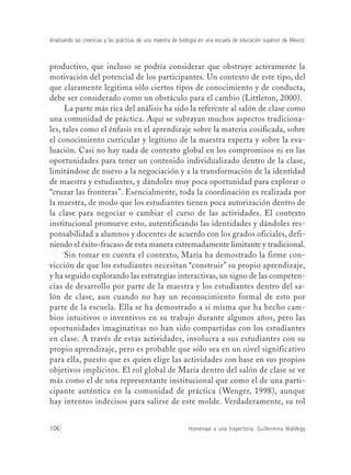 Homenaje a una trayectoria: Guillermina Waldegg106
Analizando las creencias y las prácticas de una maestra de biología en una escuela de educación superior de México
productivo, que incluso se podría considerar que obstruye activamente la
motivación del potencial de los participantes. Un contexto de este tipo, del
que claramente legitima sólo ciertos tipos de conocimiento y de conducta,
debe ser considerado como un obstáculo para el cambio (Littleton, 2000).
La parte más rica del análisis ha sido la referente al salón de clase como
una comunidad de práctica. Aquí se subrayan muchos aspectos tradiciona-
les, tales como el énfasis en el aprendizaje sobre la materia cosificada, sobre
el conocimiento curricular y legítimo de la maestra experta y sobre la eva-
luación. Casi no hay nada de contexto global en los compromisos ni en las
oportunidades para tener un contenido individualizado dentro de la clase,
limitándose de nuevo a la negociación y a la transformación de la identidad
de maestra y estudiantes, y dándoles muy poca oportunidad para explorar o
“cruzar las fronteras”. Esencialmente, toda la coordinación es realizada por
la maestra, de modo que los estudiantes tienen poca autorización dentro de
la clase para negociar o cambiar el curso de las actividades. El contexto
institucional promueve esto, autentificando las identidades y dándoles res-
ponsabilidad a alumnos y docentes de acuerdo con los grados oficiales, defi-
niendo el éxito-fracaso de esta manera extremadamente limitante y tradicional.
Sin tomar en cuenta el contexto, María ha demostrado la firme con-
vicción de que los estudiantes necesitan “construir” su propio aprendizaje,
y ha seguido explorando las estrategias interactivas, un signo de las competen-
cias de desarrollo por parte de la maestra y los estudiantes dentro del sa-
lón de clase, aun cuando no hay un reconocimiento formal de esto por
parte de la escuela. Ella se ha demostrado a sí misma que ha hecho cam-
bios intuitivos o inventivos en su trabajo durante algunos años, pero las
oportunidades imaginativas no han sido compartidas con los estudiantes
en clase. A través de estas actividades, involucra a sus estudiantes con su
propio aprendizaje, pero es probable que sólo sea en un nivel significativo
para ella, puesto que es quien elige las actividades con base en sus propios
objetivos implícitos. El rol global de María dentro del salón de clase se ve
más como el de una representante institucional que como el de una parti-
cipante auténtica en la comunidad de práctica (Wenger, 1998), aunque
hay intentos indecisos para salirse de este molde. Verdaderamente, su rol
 