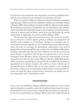 Analizando las creencias y las prácticas de una maestra de biología en una escuela de educación superior de México
Homenaje a una trayectoria: Guillermina Waldegg 107
en TACTICS se ha mantenido muy marginado, con sólo un ejemplo detec-
tado de una transferencia de estrategia a sus prácticas del aula.
Todo esto nos lleva a inferir un sistema de creencias fuertemente sostenido,
aquel que guía a María a través de su laberinto cotidiano de actividades (Bryan
y Atwater, 2002), demostrado por un grado notable de coherencia entre muchas
de sus prácticas y creencias. Consideramos sus creencias básicas, más estrecha-
mente sostenidas del control del maestro y una concepción esencialmente posi-
tivista de la ciencia como los filtros a través de los que ella ha visto, de manera
inconsciente, su exposición a los nuevos modelos (Pajares, 1992).
No obstante, hay signos de transformaciones. Sus metas de aprendi-
zaje, su discurso e incluso algunas prácticas reflejan una apropiación de
modelos más centrados en el estudiante. Aunque sus conceptos más re-
cientemente formados pueden no ser las definiciones generalmente acep-
tadas, tal como su concepto de aprendizaje colaborativo, éste sería el
fundamento en el que desarrolla lo que concibe como actividades colaborativas.
También suponemos que hay una clara evidencia no sólo de sus creencias
que la llevan a su práctica, sino de que sus experimentos con las nuevas
estrategias la han llevado a ajustar sus creencias, demostrando así la rela-
ción interactiva entre los dos campos (Bryan y Atwater, 2002; Richardson,
1996), un proceso gradual de reconstrucción de su modelo de enseñanza y
aprendizaje de la ciencia. A partir del análisis, se hace evidente que la
conceptualización de María sobre su rol como maestra es una amalgama
fascinante, ecléctica, de la transmisión tradicional de su conocimiento ex-
perto, con aquel de toque constructivista, interactivo, un modelo que he-
mos etiquetado como “transmisión activa”.
Comentarios finales
Como en el caso de Ritchie y Rigano (2002) hemos dado voz a una maestra
que ha alcanzado un cambio a través de la motivación personal, de sus pro-
pias insatisfacciones con las formas tradicionales de enseñanza y aprendiza-
je. En este caso particular, sin embargo, María inició este cambio dentro de
 