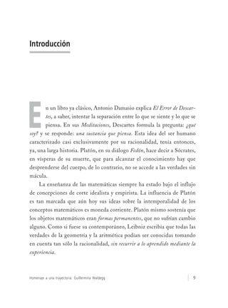 Homenaje a una trayectoria: Guillermina Waldegg 9
Introducción
n un libro ya clásico, Antonio Damasio explica El Error de Descar-
tes, a saber, intentar la separación entre lo que se siente y lo que se
piensa. En sus Meditaciones, Descartes formula la pregunta: ¿qué
soy? y se responde: una sustancia que piensa. Esta idea del ser humano
caracterizado casi exclusivamente por su racionalidad, tenía entonces,
ya, una larga historia. Platón, en su diálogo Fedón, hace decir a Sócrates,
en vísperas de su muerte, que para alcanzar el conocimiento hay que
desprenderse del cuerpo, de lo contrario, no se accede a las verdades sin
mácula.
La enseñanza de las matemáticas siempre ha estado bajo el influjo
de concepciones de corte idealista y empirista. La influencia de Platón
es tan marcada que aún hoy sus ideas sobre la intemporalidad de los
conceptos matemáticos es moneda corriente. Platón mismo sostenía que
los objetos matemáticos eran formas permanentes, que no sufrían cambio
alguno. Como si fuese su contemporáneo, Leibniz escribía que todas las
verdades de la geometría y la aritmética podían ser conocidas tomando
en cuenta tan sólo la racionalidad, sin recurrir a lo aprendido mediante la
experiencia.
E
 
