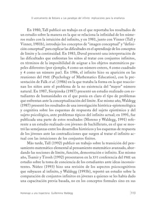 El acercamiento de Bolzano a Las paradojas del infinito: implicaciones para la enseñanza
Homenaje a una trayectoria: Guillermina Waldegg 113
En 1980, Tall publicó un trabajo en el que reportaba los resultados de
un estudio sobre la manera en la que se relaciona la infinidad de los núme-
ros reales con la intuición del infinito, y en 1981, junto con Vinner (Tall y
Vinner, 1981b), introdujo los conceptos de “imagen conceptual” y “defini-
ción conceptual” para explicar las dificultades en el aprendizaje de los conceptos
de límite y la continuidad. En 1983, Duval presentó una interpretación de
las dificultades que enfrentan los niños al tratar con conjuntos infinitos,
en términos de la imposibilidad de asignar a los objetos matemáticos pa-
peles diferentes (por ejemplo, 4 como un número entero, 4 como cuadrado
y 4 como un número par). En 1986, el infinito hizo su aparición en las
reuniones del PME (Psychology of Mathematics Education), con la pre-
sentación de Falk et al. (1986) en la que trataba la forma en la que reaccio-
nan los niños ante el problema de la no existencia del “mayor” número
natural. En 1987, Sierpinska (1987) presentó un estudio realizado con es-
tudiantes de humanidades en el que ponía en claro el tipo de problemas
que enfrentan ante la conceptualización del límite. Ese mismo año, Waldegg
(1987) presentó los resultados de una investigación histórica-epistemológica
y cognitiva sobre los esquemas de respuesta del sujeto epistémico y del
sujeto psicológico, ante problemas típicos del infinito actual; en 1991, fue
publicada una parte de estos resultados (Moreno y Waldegg, 1991) refe-
rente a un estudio realizado con jóvenes de bachillerato, en el que se mos-
tró las semejanzas entre los desarrollos históricos y los esquemas de respuesta
de los jóvenes ante las contradicciones que surgen al tratar el infinito ac-
tual con las intuiciones de los conjuntos finitos.
Más tarde, Tall (1992) publicó un trabajo sobre la transición del pen-
samiento matemático elemental al pensamiento matemático avanzado, abor-
dando las nociones de límite, función, demostración e infinito. Ese mismo
año, Tsamir y Tirosh (1992) presentaron en la XVI conferencia del PME un
estudio sobre la toma de conciencia de los estudiantes ante ideas inconsis-
tentes. Núñez (1993) hizo una revisión de los aspectos psicocognitivos
que subyacen al infinito, y Waldegg (1993b), reportó un estudio sobre la
comparación de conjuntos infinitos en jóvenes a quienes se les había dado
una capacitación previa basada, no en los conceptos formales sino en sus
 