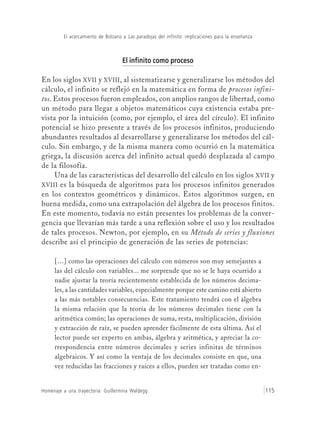 El acercamiento de Bolzano a Las paradojas del infinito: implicaciones para la enseñanza
Homenaje a una trayectoria: Guillermina Waldegg 115
El infinito como proceso
En los siglos XVII y XVIII, al sistematizarse y generalizarse los métodos del
cálculo, el infinito se reflejó en la matemática en forma de procesos infini-
tos. Estos procesos fueron empleados, con amplios rangos de libertad, como
un método para llegar a objetos matemáticos cuya existencia estaba pre-
vista por la intuición (como, por ejemplo, el área del círculo). El infinito
potencial se hizo presente a través de los procesos infinitos, produciendo
abundantes resultados al desarrollarse y generalizarse los métodos del cál-
culo. Sin embargo, y de la misma manera como ocurrió en la matemática
griega, la discusión acerca del infinito actual quedó desplazada al campo
de la filosofía.
Una de las características del desarrollo del cálculo en los siglos XVII y
XVIII es la búsqueda de algoritmos para los procesos infinitos generados
en los contextos geométricos y dinámicos. Estos algoritmos surgen, en
buena medida, como una extrapolación del álgebra de los procesos finitos.
En este momento, todavía no están presentes los problemas de la conver-
gencia que llevarían más tarde a una reflexión sobre el uso y los resultados
de tales procesos. Newton, por ejemplo, en su Método de series y fluxiones
describe así el principio de generación de las series de potencias:
[…] como las operaciones del cálculo con números son muy semejantes a
las del cálculo con variables... me sorprende que no se le haya ocurrido a
nadie ajustar la teoría recientemente establecida de los números decima-
les, a las cantidades variables, especialmente porque este camino está abierto
a las más notables consecuencias. Este tratamiento tendrá con el álgebra
la misma relación que la teoría de los números decimales tiene con la
aritmética común; las operaciones de suma, resta, multiplicación, división
y extracción de raíz, se pueden aprender fácilmente de esta última. Así el
lector puede ser experto en ambas, álgebra y aritmética, y apreciar la co-
rrespondencia entre números decimales y series infinitas de términos
algebraicos. Y así como la ventaja de los decimales consiste en que, una
vez reducidas las fracciones y raíces a ellos, pueden ser tratadas como en-
 