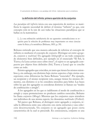 Homenaje a una trayectoria: Guillermina Waldegg118
El acercamiento de Bolzano a Las paradojas del infinito: implicaciones para la enseñanza
La definición del infinito: primera aparición de los conjuntos
Las paradojas del infinito inicia con una exposición de motivos: se mani-
fiesta la urgente necesidad de definir el término “infinito” ya que, este
concepto está en la raíz de casi todas las situaciones paradójicas que se
hallan en la matemática:
[...] y una refutación satisfactoria de sus aparentes contradicciones es re-
quisito para la solución de problemas muy importantes en otras ciencias
como la física y la metafísica (Bolzano, 1851, p. 39).
Bolzano entiende que una manera adecuada de referirse al concepto de
infinito es mediante el concepto de conjunto. Distingue así entre agrega-
do, conjunto y multitud. Un agregado (Inbegriff) es un todo compuesto
de elementos bien definidos, por ejemplo en el enunciado “El Sol, la
Tierra y la Luna actúan unos sobre otros”, el sujeto es un agregado com-
puesto por objetos bien definidos (Sol, Tierra y Luna) que se concibe
como un todo.
Existen agregados que coinciden, en tanto que tienen los mismos miem-
bros y, sin embargo, son distintos bajo ciertos aspectos o bajo ciertas con-
cepciones; estas diferencias las llama Bolzano “esenciales”. Por ejemplo,
un recipiente y el mismo recipiente roto, aunque tienen los mismos ele-
mentos, son distintos si se les considera utensilios para beber. Las bases
sobre las que dos agregados se consideran distintos se llaman sus “modos
de combinación o arreglo”.
A los agregados en los que es indiferente el modo de combinación o
arreglo y cuyas permutaciones no producen cambios esenciales, Bolzano
los llama conjuntos (Menge). Mientras que los conjuntos cuyos miembros
son individuos de una misma especie, los denomina multitudes (Vielheit).
Tal parece que Bolzano, al distinguir entre agregado y conjunto, re-
salta la diferencia entre una colección con cierta estructura y una colec-
ción desestructurada. Un conjunto es un agregado que posee cierta
característica de la cual se prescinde. En consecuencia, conjunto es una
 