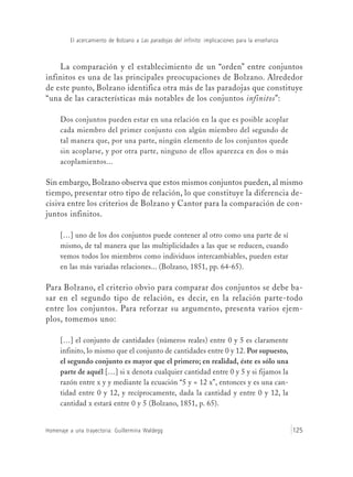 El acercamiento de Bolzano a Las paradojas del infinito: implicaciones para la enseñanza
Homenaje a una trayectoria: Guillermina Waldegg 125
La comparación y el establecimiento de un “orden” entre conjuntos
infinitos es una de las principales preocupaciones de Bolzano. Alrededor
de este punto, Bolzano identifica otra más de las paradojas que constituye
“una de las características más notables de los conjuntos infinitos”:
Dos conjuntos pueden estar en una relación en la que es posible acoplar
cada miembro del primer conjunto con algún miembro del segundo de
tal manera que, por una parte, ningún elemento de los conjuntos quede
sin acoplarse, y por otra parte, ninguno de ellos aparezca en dos o más
acoplamientos...
Sin embargo, Bolzano observa que estos mismos conjuntos pueden, al mismo
tiempo, presentar otro tipo de relación, lo que constituye la diferencia de-
cisiva entre los criterios de Bolzano y Cantor para la comparación de con-
juntos infinitos.
[…] uno de los dos conjuntos puede contener al otro como una parte de sí
mismo, de tal manera que las multiplicidades a las que se reducen, cuando
vemos todos los miembros como individuos intercambiables, pueden estar
en las más variadas relaciones... (Bolzano, 1851, pp. 64-65).
Para Bolzano, el criterio obvio para comparar dos conjuntos se debe ba-
sar en el segundo tipo de relación, es decir, en la relación parte-todo
entre los conjuntos. Para reforzar su argumento, presenta varios ejem-
plos, tomemos uno:
[…] el conjunto de cantidades (números reales) entre 0 y 5 es claramente
infinito, lo mismo que el conjunto de cantidades entre 0 y 12. Por supuesto,
el segundo conjunto es mayor que el primero; en realidad, éste es sólo una
parte de aquél […] si x denota cualquier cantidad entre 0 y 5 y si fijamos la
razón entre x y y mediante la ecuación “5 y = 12 x”, entonces y es una can-
tidad entre 0 y 12, y recíprocamente, dada la cantidad y entre 0 y 12, la
cantidad x estará entre 0 y 5 (Bolzano, 1851, p. 65).
 