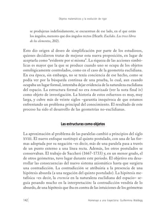 Homenaje a una trayectoria: Guillermina Waldegg142
Objetos matemáticos y la evolución de rigor
se produjeran indefinidamente, se encuentran de ese lado, en el que están
los ángulos, menores que dos ángulos rectos (Heath: Euclides. Los trece libros
de los elementos, 202).
Esto dio origen al deseo de simplificación por parte de los estudiosos,
quienes decidieron tratar de mejorar esta nueva proposición, en lugar de
aceptarla como “evidente por sí misma”. La riqueza de las acciones simbó-
licas es mayor que la que se produce cuando uno se ocupa de los objetos
ontológicamente controlados, como en el caso de la geometría euclidiana.
En esa época, sin embargo, no se tenía conciencia de ese hecho, como se
podía ver por la búsqueda continua de una prueba, lo cual, aun cuando
ocupaba un lugar formal, intentaba dejar evidencia de la naturaleza euclidiana
del espacio. La estructura formal no era tematizada (ver la nota final iv)
como objeto de investigación. La historia de estos esfuerzos es muy, muy
larga, y cubre más de veinte siglos –garantía inequívoca de que estamos
enfrentando un problema principal del conocimiento. El resultado de este
proceso ha sido el desarrollo de las geometrías no-euclidianas.
Las estructuras como objetosLas estructuras como objetosLas estructuras como objetosLas estructuras como objetosLas estructuras como objetos
La aproximación al problema de las paralelas cambió a principios del siglo
XVIII. El nuevo enfoque sustituyó al quinto postulado, con una de las for-
mas adoptada por su negación –es decir, más de una paralela pasa a través
de un punto externo a una línea recta. Además, los otros postulados se
conservaban. El trabajo de Saccheri (1667-1733) y, en un menor grado, el
de otros geómetras, tuvo lugar durante este periodo. El objetivo era desa-
rrollar las consecuencias del nuevo sistema axiomático hasta que surgiera
una contradicción. La contradicción se atribuiría a la presencia de una
hipótesis absurda (a una negación del quinto postulado). La hipótesis me-
tafísica –es decir, la creencia en la naturaleza euclidiana del espacio– se-
guía pesando mucho en la interpretación: la contradicción vendría de lo
absurdo, de una hipótesis que iba en contra de las intuiciones de los geómetras
 