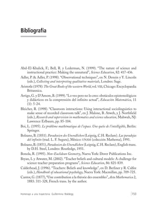 Homenaje a una trayectoria: Guillermina Waldegg 153
Bibliografía
Abd-El-Khalick, F.; Bell, R. y Lederman, N. (1999). “The nature of science and
instructional practice: Making the unnatural”, Science Education, 82: 417-436.
Adler, P. & Adler, P. (1998). “Observational techniques”, en N. Denzin y Y. Lincoln
(eds.), Collecting and interpreting qualitative materials, Londres: Sage.
Aristotle (1978):The Great Books of the westernWorld,vol.VIII,Chicago:Encyclopaedia
Britannica.
Arrigo, G. y D’Amore, B. (1999).“Lo veo pero no lo creo: obstáculos epistemológicos
y didácticos en la comprensión del infinito actual”, Educación Matemática, 11
(1): 5-24.
Bleicher, R. (1998). “Classroom interactions: Using interactional sociolinguistics to
make sense of recorded classroom talk”, en J. Malone, B. Atweh, y J. Northfield
(eds.), Research and supervision in mathematics and science education, Mahwah, NJ:
Lawrence Erlbaum, pp. 85-104.
Boi, L. (1995). Le problème mathématique de l’espace. Une quéie de l’intelligible, Berlín:
Springer.
Bolzano, B. (1851). Paradoxien des Unendlichen (Leipzig, C.H. Reclam). Las paradojas
del infinito (trad. L. F. Segura), México: UNAM (colección Mathema), 1991.
Bolzano,B. (1851),Paradoxien des Unendlichen (Leipzig,C.H.Reclam),English trans.
by D.H. Steel, Londres: Routledge, 1951.
Bonola, R. (1995). Non-Euclidean Geometry, Nueva York: Dover Publications Inc.
Bryan, L y Atwater, M. (2002). “Teacher beliefs and cultural models: A challenge for
science teacher preparation programs”, Science Education, 86: 821-839.
Calderhead, J. (1996). “Teachers: Beliefs and knowledge”, en D. Berliner y R. Calfee
(eds.), Handbook of educational psychology, Nueva York: Macmillan, pp. 709-725.
Cantor, G. (1877),“Une contribution a la théorie des ensembles”, Acta Mathematica 2,
1883: 311-328, French trans. by the author.
 