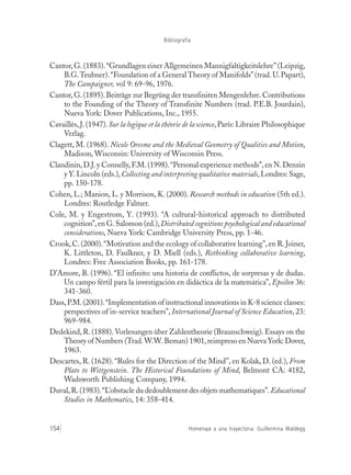 Homenaje a una trayectoria: Guillermina Waldegg154
Bibliografía
Cantor,G. (1883).“Grundlagen einer Allgemeinen Mannigfaltigkeitslehre” (Leipzig,
B.G.Teubner).“Foundation of a General Theory of Manifolds” (trad.U. Papart),
The Campaigner, vol 9: 69-96, 1976.
Cantor, G.(1895).Beiträge zur Begrüng der transfiniten Mengenlehre.Contributions
to the Founding of the Theory of Transfinite Numbers (trad. P.E.B. Jourdain),
Nueva York: Dover Publications, Inc., 1955.
Cavaillés,J. (1947).Sur la logique et la théorie de la science, París: Libraire Philosophique
Verlag.
Clagett, M. (1968). Nicole Oresme and the Medieval Geometry of Qualities and Motion,
Madison, Wisconsin: University of Wisconsin Press.
Clandinin,D.J.y Connelly,F.M.(1998).“Personal experience methods”,en N.Denzin
y Y.Lincoln (eds.),Collecting and interpreting qualitative materials,Londres: Sage,
pp. 150-178.
Cohen, L.; Manion, L. y Morrison, K. (2000). Research methods in education (5th ed.).
Londres: Routledge Falmer.
Cole, M. y Engestrom, Y. (1993). “A cultural-historical approach to distributed
cognition”,en G.Salomon (ed.),Distributed cognitions psychological and educational
considerations, Nueva York: Cambridge University Press, pp. 1-46.
Crook, C.(2000).“Motivation and the ecology of collaborative learning”, en R. Joiner,
K. Littleton, D. Faulkner, y D. Miell (eds.), Rethinking collaborative learning,
Londres: Free Association Books, pp. 161-178.
D’Amore, B. (1996). “El infinito: una historia de conflictos, de sorpresas y de dudas.
Un campo fértil para la investigación en didáctica de la matemática”, Epsilon 36:
341-360.
Dass,P.M.(2001).“Implementation of instructional innovations in K-8 science classes:
perspectives of in-service teachers”, International Journal of Science Education, 23:
969-984.
Dedekind, R. (1888). Vorlesungen über Zahlentheorie (Braunschweig). Essays on the
Theory of Numbers (Trad.W.W.Beman) 1901,reimpreso en Nueva York: Dover,
1963.
Descartes, R. (1628). “Rules for the Direction of the Mind”, en Kolak, D. (ed.), From
Plato to Wittgenstein. The Historical Foundations of Mind, Belmont CA: 4182,
Wadsworth Publishing Company, 1994.
Duval,R.(1983).“L’obstacle du dedoublement des objets mathematiques”.Educational
Studies in Mathematics, 14: 358-414.
 