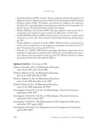 Currículum vitae
Homenaje a una trayectoria: Guillermina Waldegg164
• Gonzalez, Gloriana (1995). Students’ Notions of Infinity and their Remembrances of
MathematicsClasses:AStudywithLatinoStudents.Tesis de maestría.Cornell University.
• D’Amore, Bruno (1996). “El infinito: una historia de conflictos, de sorpresas y
de dudas. Un campo fértil para la investigación en didáctica de la matemática” en
Epsilon 36, pp. 341-360 (artículo de revisión del campo).
• Penalva Martínez, M. Carmen (1998). “El mapa cognitivo como recurso de in-
vestigación en el estudio de casos” en Educación Matemática, 10 (2) 5-22.
• Garbin Dall’Alba, Sabrina (2000). Infinito actual: inconsistencias e incoherencias de
estudiantes de 16-17 años. Tesis doctoral. Universidad Autónoma de Barcelona,
pp. 349
• Garbin, Sabrina y Azcárate, Carmen (2002). “Infinito actual e inconsistencias:
Acerca de las incoherencias en los esquemas conceptuales de alumnos de 16-17
años” Enseñanza de las ciencias, 20 (1) 87-113.
• Sacristán, A. I. (2003). “Dificultades y paradojas del intinito: experiencias en un
ambiente de exploración computacional” en Filloy, E. (coord) Matemática educa-
tiva. Aspectos de la investigación actual, pp. 262-279, México, Fondo de Cultura
Económica/CINVESTAV, ISBN 968-16-7028-0.
Ingreso al CINVESTAV: 15 de mayo de 1981
Profesor Asociado A Sec. de Matemática Educativa,
mayo 15 de 1981-junio 30 de 1983
Profesor Adjunto A Sec. de Matemática Educativa,
julio 1o de 1983-abril 30 de 1984
Profesor Adjunto C, Sec. de Matemática Educativa,
mayo 1o de 1984-diciembre 31 de 1987
Profesor Titular A, Sec. de Matemática Educativa,
enero 1o de 1988-septiembre de 1990
Investigador CINVESTAV 3-A, Sec. de Metodología y Teoría de la Ciencia,
septiembre, 1990-1993
Investigador CINVESTAV 3-B, Sec. de Metodología y Teoría de la Ciencia,
septiembre 1993-octubre 1997
Investigador CINVESTAV 3-B, Departamento de Investigaciones Educativas,
noviembre 1997-agosto 2002
Investigador CINVESTAV 3-C, Departamento de Investigaciones Educativas,
agosto 2002-2005
 