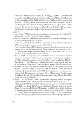 Currículum vitae
Homenaje a una trayectoria: Guillermina Waldegg168
solicitud de la revista como: Moreno, L., Waldegg, G. (1993). “Constructivism
and Mathematical Education” en International Journal of Mathematical Education
in Science and Technology, 24 (5) 653-661, UK.). Traducido al portugués como
Moreno, L. Waldegg, G: “Constructivismo e Educaçao Matemática” en Ma-
temática (s)em rede. Formação de acompanhantes locais da região centro. Depar-
tamento do Ensino Secundário, Lisboa, Portugal. Disponible en http://
membros.aveiro-digital.net/adam/oficina/textos/constructo.pdf
Citado en:
• CCH-UNAM (1993). Segunda aproximación a la revisión del plan de estudios del ba-
chillerato del CCH. Documento de trabajo. México.
• Radford,Luis (1994).“La enseñanza de la demostración: aspectos teóricos y prácticos”,
en Educación Matemática, 6 (3) 21-36.
• Ontiveros, J. (1994). ¿Las matemáticas se inventan o se descubren? En Cuadernos
del Seminario de Epistemología. México CCH-UNAM.
• Flores Martínez, Pablo (1995). Concepciones y creencias de los futuros profesores sobre
matemáticas, su enseñanza y aprendizaje. Evolución durante las prácticas de enseñan-
za. Tesis doctoral, Departamento de Didáctica de la Matemática, Fac. de Cien-
cias de la Educación, Universidad de Granada.
• Ruiz, A. (1997). “Las posibilidades de la historia en la educación matemática.
Una visión filosófica”, en Boletín Informativo del Comité Interamericano de Educa-
ción Matemática, Disponible en http://euclid.barry.edu/~luna/bulletin2.html
• Scott, Patrick (1998). “Reflexiones relacionadas con la preparación de profesores
de matemáticas”. Universidad Estatal de Nuevo México. Material policopiado.
• Ministerio de Educación Nacional (1998). Matemáticas: Lineamientos curriculares.
Bogotá: Cooperativa editorial magisterio. ISBN 958-691-067-9/958-691-050-4.
• Ministerio de Educación Nacional (1999). Nuevas tecnologías y currículo de mate-
máticas. Serie Lineamientos curriculares. Áreas Obligatorias y Fundamentales.
Santa Fe de Bogotá: Organización de Estados Americanos, Ministerio de Edu-
cación Nacional de Colombia.
• Block, D. y A.M. Álvarez (1999). “Los números en primer grado: Cuatro gene-
raciones de situaciones didácticas”, en Educación Matemática, 11 (1) 5-24.
• Villarraga, M. (1999). “Es importante la formación de maestros de matemáticas de edu-
cación básica para el siglo XXI?”, Revista de la Facultad de Educación, septiembre, núm. 2.
• Block, D., Martínez, P., Dávila, M.,Ramírez, M, (2000). Usos de los problemas
en la enseñan za de las matemáticas en la escuela primaria”, en Carrillo, J. Contreras,
L. C. (eds.). Resolución de problemas en los albores del siglo XXI: una visión interna-
cional desde múltiples perspectivas y niveles educativos. Huelva: Hergué Editorial.
 