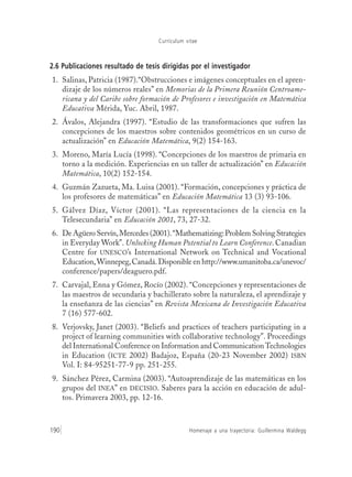 Currículum vitae
Homenaje a una trayectoria: Guillermina Waldegg190
2.6 Publicaciones resultado de tesis dirigidas por el investigador
1. Salinas, Patricia (1987).“Obstrucciones e imágenes conceptuales en el apren-
dizaje de los números reales” en Memorias de la Primera Reunión Centroame-
ricana y del Caribe sobre formación de Profesores e investigación en Matemática
Educativa Mérida, Yuc. Abril, 1987.
2. Ávalos, Alejandra (1997). “Estudio de las transformaciones que sufren las
concepciones de los maestros sobre contenidos geométricos en un curso de
actualización” en Educación Matemática, 9(2) 154-163.
3. Moreno, María Lucía (1998). “Concepciones de los maestros de primaria en
torno a la medición. Experiencias en un taller de actualización” en Educación
Matemática, 10(2) 152-154.
4. Guzmán Zazueta, Ma. Luisa (2001). “Formación, concepciones y práctica de
los profesores de matemáticas” en Educación Matemática 13 (3) 93-106.
5. Gálvez Díaz, Víctor (2001). “Las representaciones de la ciencia en la
Telesecundaria” en Educación 2001, 73, 27-32.
6. De Agüero Servín,Mercedes (2001).“Mathematizing:Problem Solving Strategies
in Everyday Work”. Unlocking Human Potential to Learn Conference. Canadian
Centre for UNESCO’s International Network on Technical and Vocational
Education,Winnepeg,Canadá.Disponible en http://www.umanitoba.ca/unevoc/
conference/papers/deaguero.pdf.
7. Carvajal, Enna y Gómez, Rocío (2002). “Concepciones y representaciones de
las maestros de secundaria y bachillerato sobre la naturaleza, el aprendizaje y
la enseñanza de las ciencias” en Revista Mexicana de Investigación Educativa
7 (16) 577-602.
8. Verjovsky, Janet (2003). “Beliefs and practices of teachers participating in a
project of learning communities with collaborative technology”. Proceedings
del International Conference on Information and CommunicationTechnologies
in Education (ICTE 2002) Badajoz, España (20-23 November 2002) ISBN
Vol. I: 84-95251-77-9 pp. 251-255.
9. Sánchez Pérez, Carmina (2003). “Autoaprendizaje de las matemáticas en los
grupos del INEA” en DECISIO. Saberes para la acción en educación de adul-
tos. Primavera 2003, pp. 12-16.
 