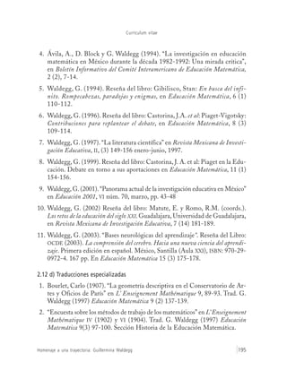 Currículum vitae
Homenaje a una trayectoria: Guillermina Waldegg 195
4. Ávila, A., D. Block y G. Waldegg (1994). “La investigación en educación
matemática en México durante la década 1982-1992: Una mirada crítica”,
en Boletín Informativo del Comité Interamericano de Educación Matemática,
2 (2), 7-14.
5. Waldegg, G. (1994). Reseña del libro: Gibilisco, Stan: En busca del infi-
nito. Rompecabezas, paradojas y enigmas, en Educación Matemática, 6 (1)
110-112.
6. Waldegg, G. (1996). Reseña del libro: Castorina, J.A. et al: Piaget-Vigotsky:
Contribuciones para replantear el debate, en Educación Matemática, 8 (3)
109-114.
7. Waldegg, G. (1997). “La literatura científica” en Revista Mexicana de Investi-
gación Educativa, II, (3) 149-156 enero-junio, 1997.
8. Waldegg, G. (1999). Reseña del libro: Castorina, J. A. et al: Piaget en la Edu-
cación. Debate en torno a sus aportaciones en Educación Matemática, 11 (1)
154-156.
9. Waldegg, G. (2001).“Panorama actual de la investigación educativa en México”
en Educación 2001, VI núm. 70, marzo, pp. 43-48
10. Waldegg, G. (2002) Reseña del libro: Matute, E. y Romo, R.M. (coords.).
Los retos de la educación del siglo XXI. Guadalajara, Universidad de Guadalajara,
en Revista Mexicana de Investigación Educativa, 7 (14) 181-189.
11. Waldegg, G. (2003). “Bases neurológicas del aprendizaje”. Reseña del Libro:
OCDE (2003). La comprensión del cerebro. Hacia una nueva ciencia del aprendi-
zaje. Primera edición en español. México, Santilla (Aula XXI), ISBN: 970-29-
0972-4. 167 pp. En Educación Matemática 15 (3) 175-178.
2.12 d) Traducciones especializadas
1. Bourlet, Carlo (1907). “La geometría descriptiva en el Conservatorio de Ar-
tes y Oficios de París” en L’ Enseignement Mathématique 9, 89-93. Trad. G.
Waldegg (1997) Educación Matemática 9 (2) 137-139.
2. “Encuesta sobre los métodos de trabajo de los matemáticos” en L’ Enseignement
Mathématique IV (1902) y VI (1904). Trad. G. Waldegg (1997) Educación
Matemática 9(3) 97-100. Sección Historia de la Educación Matemática.
 