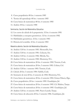 Currículum vitae
Homenaje a una trayectoria: Guillermina Waldegg 197
8. Curso propedéutico 80 hrs. I semestre 1985
9. Teorías del aprendizaje 48 hrs. I semestre 1985
10. Curso básico de matemáticas 80 hrs. II semestre 1985
11. Análisis 48 hrs. I semestre 1988
Seminarios. Sección de Matemática Educativa
12. Los cursos de cálculo de la preparatoria. 32 hrs. II semestre 1981
13. Habilidades y conceptos geométricos. 32 hrs. II semestre 1982
14. Habilidades geométricas. 32 hrs. I semestre 1983
15. Historia de la medida. 32 hrs. II semestre 1983
Maestría abierta. Sección de Matemática Educativa
16. Análisis I 20 hrs. II semestre 1981. Hermosillo, Son.
17. Análisis I 20 hrs. II semestre 1981. Culiacán, Sin.
18. Análisis I 20 hrs. II semestre 1982. Mérida, Yuc.
19. Análisis I 20 hrs. II semestre 1982. Monterrey, N.L.
20. Curso básico de matemáticas 20 hrs. II semestre 1982. Torreón, Coah.
21. Curso básico de matemáticas 20 hrs. I semestre 1983. Colima, Col.
22. Análisis I 20 hrs. I semestre 1983. Torreón, Coah.
23. Cálculo 20 hrs. I semestre 1984. Saltillo, Coah.
24. Seminario de tesis 60 hrs. II semestre de 1984. Monterrey, N.L.
25. Curso básico de matemáticas 20 hrs. II semestre 1984. Gómez Palacio, Dgo.
26. Curso propedéutico‚ 20 hrs. I semestre 1985. Guadalajara, Jal.
27. Curso básico de matemáticas 20 hrs. II semestre 1985. Cd. Madero, Tamps.
28. Curso básico de matemáticas 20 hrs. II semestre 1985. Guadalajara, Jal.
29. Análisis I 20 hrs. II semestre 1985. Nuevo Laredo, Tamps.
30. Curso básico de educación 20 hrs. I semestre 1986. Guadalajara, Jal.
 