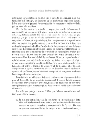 La evolución conceptual del infinito matemático actual
Homenaje a una trayectoria: Guillermina Waldegg 21
este nuevo significado, era posible que el infinito se asimilara a las ma-
temáticas; sin embargo, un acomodo de las estructuras implicadas aún no
había ocurrido, y el proceso de construcción del concepto se había quedado,
por lo tanto, sin terminar.
Uno de los puntos clave en la conceptualización de Bolzano era la
comparación de conjuntos infinitos. En su estudio sobre los conjuntos
infinitos, Bolzano señaló dos posibles criterios de comparación: en pri-
mer lugar, se podía establecer una correspondencia uno-a-uno entre dos
conjuntos infinitos; en segundo lugar, Bolzano propuso otro tipo de rela-
ción que también se podía establecer entre dos conjuntos infinitos, esto
es, la relación parte/todo. Este fue el criterio de comparación que Bolzano
seleccionó. Entonces, enfatizó que aunque se pudiera establecer una co-
rrespondencia uno-a-uno entre un conjunto y un subconjunto propio, esto
no constituía una justificación para concluir que estos conjuntos fueran
equinumerables. La posibilidad de establecer dicha correspondencia era
más bien una característica de los conjuntos infinitos, aunque, de algún
modo, una característica paradójica. Debemos señalar aquí una diferencia
fundamental entre el trabajo de Cantor y el de Bolzano: el criterio de
comparación elegido por Bolzano se basa en las relaciones de inclusión,
opuesto al de Cantor, que se centra en comparar los conjuntos mediante
la correspondencia uno-a-uno.
La existencia de diferentes infinitos tenía que ser el punto de inicio
para el desarrollo de un dominio operacional. Bolzano definió diversas
operaciones entre conjuntos infinitos, basadas en el criterio de compara-
ción que él seleccionó. Sin embargo, no pudo alcanzar su meta de aritmetizar
el infinito.
Las relaciones conjuntistas definidas por Bolzano son relaciones de
tipo intra-objetal porque:
a) Se dio una definición para la comparación entre conjuntos infi-
nitos –el predecesor directo para el establecimiento de funciones
uno-a-uno, que caracteriza el acercamiento de Cantor. Sin em-
bargo, esta comparación no da origen a las transformaciones, ya
 