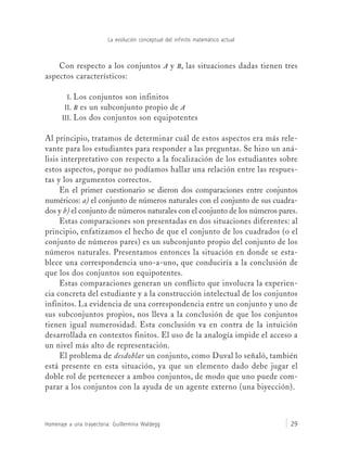 La evolución conceptual del infinito matemático actual
Homenaje a una trayectoria: Guillermina Waldegg 29
Con respecto a los conjuntos A y B, las situaciones dadas tienen tres
aspectos característicos:
I. Los conjuntos son infinitos
II. B es un subconjunto propio de A
III. Los dos conjuntos son equipotentes
Al principio, tratamos de determinar cuál de estos aspectos era más rele-
vante para los estudiantes para responder a las preguntas. Se hizo un aná-
lisis interpretativo con respecto a la focalización de los estudiantes sobre
estos aspectos, porque no podíamos hallar una relación entre las respues-
tas y los argumentos correctos.
En el primer cuestionario se dieron dos comparaciones entre conjuntos
numéricos: a) el conjunto de números naturales con el conjunto de sus cuadra-
dos y b) el conjunto de números naturales con el conjunto de los números pares.
Estas comparaciones son presentadas en dos situaciones diferentes: al
principio, enfatizamos el hecho de que el conjunto de los cuadrados (o el
conjunto de números pares) es un subconjunto propio del conjunto de los
números naturales. Presentamos entonces la situación en donde se esta-
blece una correspondencia uno-a-uno, que conduciría a la conclusión de
que los dos conjuntos son equipotentes.
Estas comparaciones generan un conflicto que involucra la experien-
cia concreta del estudiante y a la construcción intelectual de los conjuntos
infinitos. La evidencia de una correspondencia entre un conjunto y uno de
sus subconjuntos propios, nos lleva a la conclusión de que los conjuntos
tienen igual numerosidad. Esta conclusión va en contra de la intuición
desarrollada en contextos finitos. El uso de la analogía impide el acceso a
un nivel más alto de representación.
El problema de desdoblar un conjunto, como Duval lo señaló, también
está presente en esta situación, ya que un elemento dado debe jugar el
doble rol de pertenecer a ambos conjuntos, de modo que uno puede com-
parar a los conjuntos con la ayuda de un agente externo (una biyección).
 