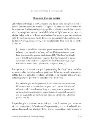 Una historia epistemológica de número y variación
Homenaje a una trayectoria: Guillermina Waldegg 45
El concepto griego de cantidad
Aristóteles introdujo la cantidad como una de las ocho categorías esencia-
les del pensamiento (Aristóteles, Categorías lb, 25) y la divisibilidad como
la operación fundamental que hace psible la clasificación de las cantida-
des. Una magnitud es una cantidad divisible ad infinitum; a esta caracte-
rística definitoria se le llamó continuidad. Un número era una cantidad
sólo divisible un número finito de veces; a esta característica definitoria se
le llamó discretez. El quantum, como un elemento de la clase de las canti-
dades, era:
[...] lo que es divisible en dos o más partes constitutivas, de las cuales
cada una es por naturaleza un ‘uno’ y un ‘esto’. Un ‘quantum’ es una plura-
lidad si es numerable, una magnitud si es medible. ‘Pluralidad’ significa lo
que es divisible potencialmente en partes discretas; ‘magnitud’ lo que es
divisible en partes continuas …la pluralidad limitada es número, la longi-
tud limitada es una línea… (Aristóteles, Metafísica, 1020a, 5).
La siguiente cita ilustra por qué la geometría y la aritmética se hallaban
desconectadas, excepto en el caso particular de las magnitudes conmensu-
rables. En este caso, los resultados aritméticos se podrían aplicar, ya que
estas magnitudes pueden ser tomadas como números:
Los axiomas que son las premisas de una demostración pueden ser
idénticas en dos o en más ciencias: pero en el caso de dos ‘géneros’
diferentes, tales como la aritmética y la geometría, no se pueden apli-
car demostraciones aritméticas a las propiedades de magnitudes, a menos
que las magnitudes en cuestión sean números (Aristóteles, Analítica
psterior 75b, 5).
La palabra género, en esta cita, se refiere a clases de objetos que comparten
ciertas características de “nacimiento” o generación y revela cómo las diferen-
cias en la naturaleza o el origen de los objetos matemáticos determinaron el
 