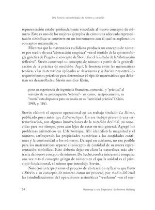 Título del libro54
Una historia epistemológica de número y variación
Homenaje a una trayectoria: Guillermina Waldegg
representación estaba profundamente vinculada al nuevo concepto de nú-
mero. Este es uno de los mejores ejemplos de cómo una adecuada represen-
tación simbólica se convierte en un instrumento con el cual se exploran los
conceptos matemáticos.
Mientras que la matemática euclidiana producía un concepto de núme-
ro por medio de una “abstracción empírica” –en el sentido de la epistemolo-
gía genética de Piaget– el concepto de Stevin fue el resultado de la “abstracción
reflexiva”. Stevin construyó su concepto de número a partir de la generali-
zación de la práctica de medición. Aquí, la frontera entre las matemáticas
teóricas y las matemáticas aplicadas se desvanecía y se hacían presentes los
requerimientos prácticos para determinar el tipo de matemáticas que debe-
rían ser desarrolladas. Stevin nos dice Klein,
pone su experiencia de ingeniería financiera, comercial y “práctica” al
servicio de su preocupación “teórica”– así como, recíprocamente, su
“teoría” está dispuesta para ser usada en su “actividad práctica” (Klein,
1968, p. 186).
Stevin elaboró el aspecto operacional en un trabajo titulado La Disme,
publicado poco antes que L’Aritmetique. En ese trabajo presentó una sis-
tematización, con algunas innovaciones de la notación decimal, ya cono-
cidas para ese tiempo, pero aún lejos de estar en uso general. Agregó los
problemas aritméticos en L’Aritmetique. Allí identificó la magnitud y el
número, atribuyendo las propiedades numéricas a las cantidades conti-
nuas y la continuidad a los números. De aquí en adelante, no era posible
para los matemáticos separar el concepto de cantidad de su nueva repre-
sentación simbólica. Esto debería dejar en claro la naturaleza más abs-
tracta del nuevo concepto de número. De hecho, resulta interesante comparar
una vez más el concepto griego de número en el que la unidad es el prin-
cipio fundamental, el mismo que introdujo Stevin.
Nosotros interpretamos el proceso de abstracción reflexiva que llevó
a Stevin a su concepto de número como un proceso, por medio del cual
las (simbolizaciones de) operaciones aritméticas “revelaron” –en el sen-
 