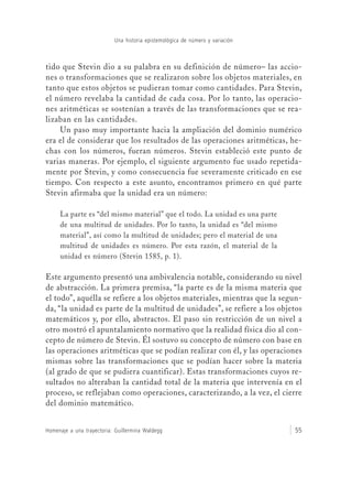 Una historia epistemológica de número y variación
Homenaje a una trayectoria: Guillermina Waldegg 55
tido que Stevin dio a su palabra en su definición de número– las accio-
nes o transformaciones que se realizaron sobre los objetos materiales, en
tanto que estos objetos se pudieran tomar como cantidades. Para Stevin,
el número revelaba la cantidad de cada cosa. Por lo tanto, las operacio-
nes aritméticas se sostenían a través de las transformaciones que se rea-
lizaban en las cantidades.
Un paso muy importante hacia la ampliación del dominio numérico
era el de considerar que los resultados de las operaciones aritméticas, he-
chas con los números, fueran números. Stevin estableció este punto de
varias maneras. Por ejemplo, el siguiente argumento fue usado repetida-
mente por Stevin, y como consecuencia fue severamente criticado en ese
tiempo. Con respecto a este asunto, encontramos primero en qué parte
Stevin afirmaba que la unidad era un número:
La parte es “del mismo material” que el todo. La unidad es una parte
de una multitud de unidades. Por lo tanto, la unidad es “del mismo
material”, así como la multitud de unidades; pero el material de una
multitud de unidades es número. Por esta razón, el material de la
unidad es número (Stevin 1585, p. 1).
Este argumento presentó una ambivalencia notable, considerando su nivel
de abstracción. La primera premisa, “la parte es de la misma materia que
el todo”, aquélla se refiere a los objetos materiales, mientras que la segun-
da, “la unidad es parte de la multitud de unidades”, se refiere a los objetos
matemáticos y, por ello, abstractos. El paso sin restricción de un nivel a
otro mostró el apuntalamiento normativo que la realidad física dio al con-
cepto de número de Stevin. Él sostuvo su concepto de número con base en
las operaciones aritméticas que se podían realizar con él, y las operaciones
mismas sobre las transformaciones que se podían hacer sobre la materia
(al grado de que se pudiera cuantificar). Estas transformaciones cuyos re-
sultados no alteraban la cantidad total de la materia que intervenía en el
proceso, se reflejaban como operaciones, caracterizando, a la vez, el cierre
del dominio matemático.
 