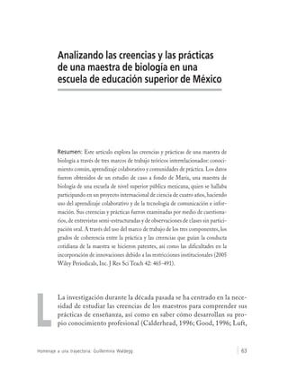 Homenaje a una trayectoria: Guillermina Waldegg 63
Analizando las creencias y las prácticas
de una maestra de biología en una
escuela de educación superior de México
Resumen: Este artículo explora las creencias y prácticas de una maestra de
biología a través de tres marcos de trabajo teóricos interrelacionados: conoci-
miento común, aprendizaje colaborativo y comunidades de práctica. Los datos
fueron obtenidos de un estudio de caso a fondo de María, una maestra de
biología de una escuela de nivel superior pública mexicana, quien se hallaba
participando en un proyecto internacional de ciencia de cuatro años, haciendo
uso del aprendizaje colaborativo y de la tecnología de comunicación e infor-
mación. Sus creencias y prácticas fueron examinadas por medio de cuestiona-
rios, de entrevistas semi-estructuradas y de observaciones de clases sin partici-
pación oral. A través del uso del marco de trabajo de los tres componentes, los
grados de coherencia entre la práctica y las creencias que guían la conducta
cotidiana de la maestra se hicieron patentes, así como las dificultades en la
incorporación de innovaciones debido a las restricciones institucionales (2005
Wiley Periodicals, Inc. J Res Sci Teach 42: 465-491).
La investigación durante la década pasada se ha centrado en la nece-
sidad de estudiar las creencias de los maestros para comprender sus
prácticas de enseñanza, así como en saber cómo desarrollan su pro-
pio conocimiento profesional (Calderhead, 1996; Good, 1996; Luft,L
 