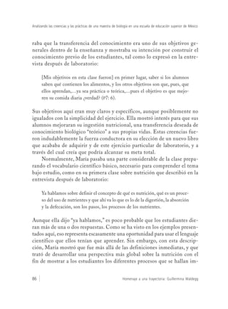 Homenaje a una trayectoria: Guillermina Waldegg86
Analizando las creencias y las prácticas de una maestra de biología en una escuela de educación superior de México
raba que la transferencia del conocimiento era uno de sus objetivos ge-
nerales dentro de la enseñanza y mostraba su intención por construir el
conocimiento previo de los estudiantes, tal como lo expresó en la entre-
vista después de laboratorio:
[Mis objetivos en esta clase fueron] en primer lugar, saber si los alumnos
saben qué contienen los alimentos, y los otros objetivos son que, pues, que
ellos aprendan,…ya sea práctica o teórica,…pues el objetivo es que mejo-
ren su comida diaria ¿verdad? (P7: 6).
Sus objetivos aquí eran muy claros y específicos, aunque posiblemente no
igualados con la simplicidad del ejercicio. Ella mostró interés para que sus
alumnos mejoraran su ingestión nutricional, una transferencia deseada de
conocimiento biológico “teórico” a sus propias vidas. Estas creencias fue-
ron indudablemente la fuerza conductora en su elección de un nuevo libro
que acababa de adquirir y de este ejercicio particular de laboratorio, y a
través del cual creía que podría alcanzar su meta total.
Normalmente, María pasaba una parte considerable de la clase prepa-
rando el vocabulario científico básico, necesario para comprender el tema
bajo estudio, como en su primera clase sobre nutrición que describió en la
entrevista después de laboratorio:
Ya hablamos sobre definir el concepto de qué es nutrición, qué es un proce-
so del uso de nutrientes y que ahí va lo que es lo de la digestión, la absorción
y la defecación, son los pasos, los procesos de los nutrientes.
Aunque ella dijo “ya hablamos,” es poco probable que los estudiantes die-
ran más de una o dos respuestas. Como se ha visto en los ejemplos presen-
tados aquí, eso representa escasamente una oportunidad para usar el lenguaje
científico que ellos tenían que aprender. Sin embargo, con esta descrip-
ción, María mostró que fue más allá de las definiciones inmediatas, y que
trató de desarrollar una perspectiva más global sobre la nutrición con el
fin de mostrar a los estudiantes los diferentes procesos que se hallan im-
 